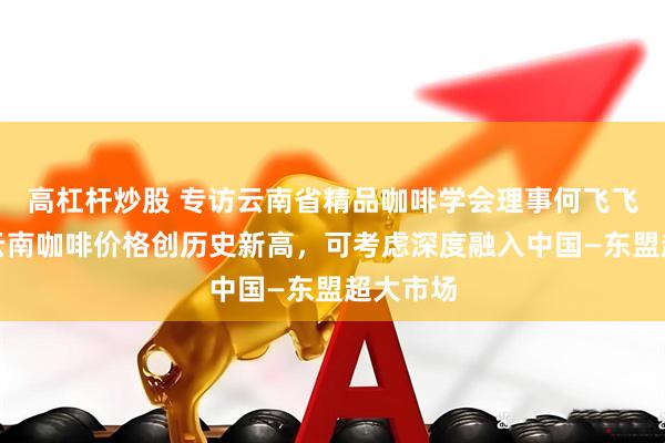 高杠杆炒股 专访云南省精品咖啡学会理事何飞飞：今年云南咖啡价格创历史新高，可考虑深度融入中国—东盟超大市场