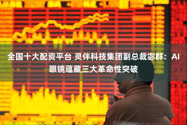 全国十大配资平台 灵伴科技集团副总裁宓群：AI眼镜蕴藏三大革命性突破
