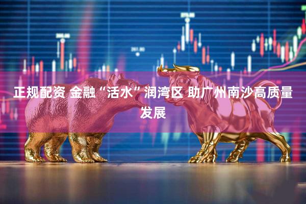 正规配资 金融“活水”润湾区 助广州南沙高质量发展