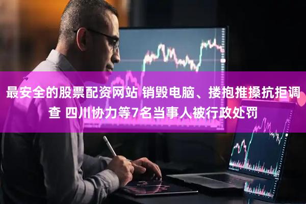 最安全的股票配资网站 销毁电脑、搂抱推搡抗拒调查 四川协力等7名当事人被行政处罚