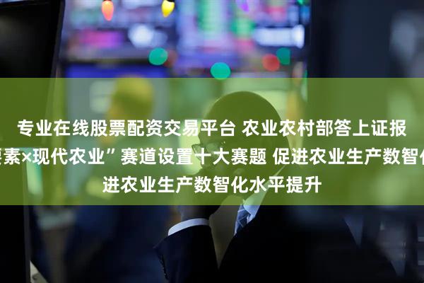 专业在线股票配资交易平台 农业农村部答上证报:“数据要素×现代农业”赛道设置十大赛题 促进农业生产数智化水平提升