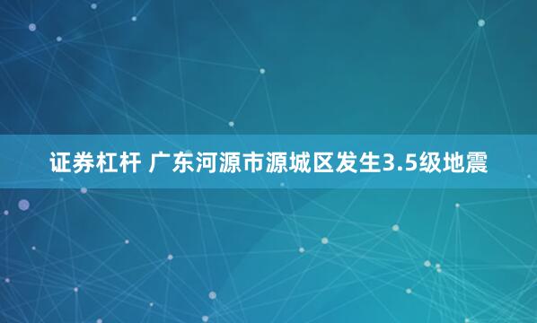 证券杠杆 广东河源市源城区发生3.5级地震
