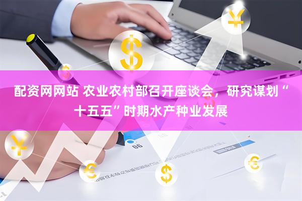配资网网站 农业农村部召开座谈会，研究谋划“十五五”时期水产种业发展