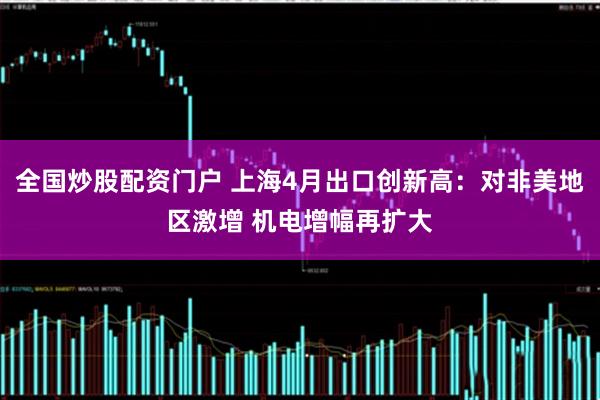 全国炒股配资门户 上海4月出口创新高：对非美地区激增 机电增幅再扩大