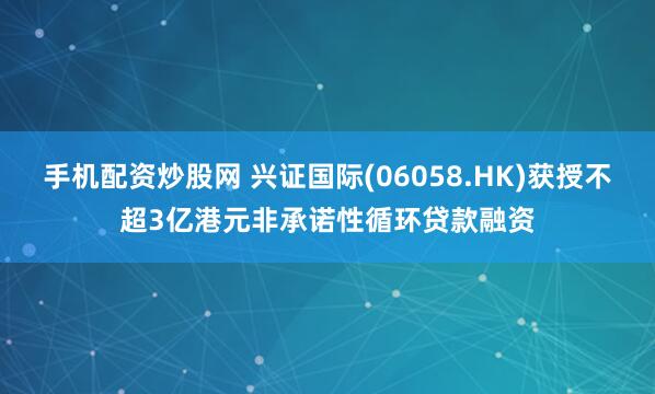 手机配资炒股网 兴证国际(06058.HK)获授不超3亿港元非承诺性循环贷款融资