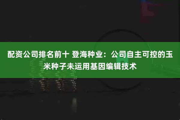 配资公司排名前十 登海种业：公司自主可控的玉米种子未运用基因编辑技术