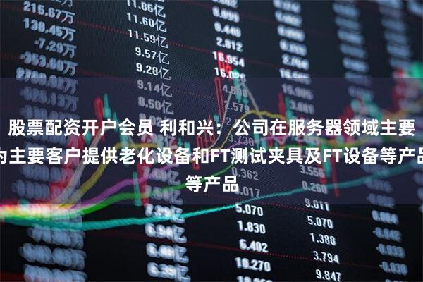 股票配资开户会员 利和兴：公司在服务器领域主要为主要客户提供老化设备和FT测试夹具及FT设备等产品