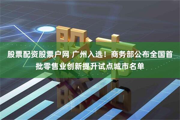 股票配资股票户网 广州入选！商务部公布全国首批零售业创新提升试点城市名单