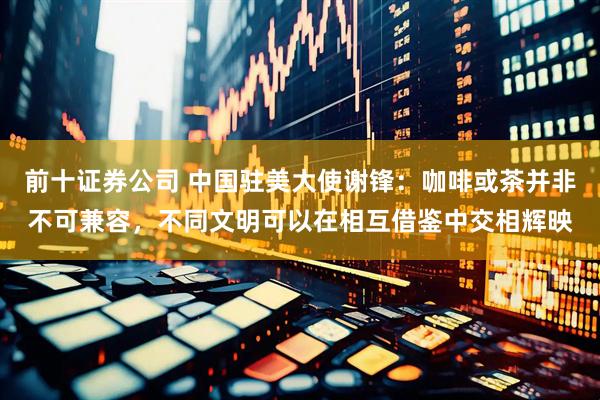 前十证券公司 中国驻美大使谢锋：咖啡或茶并非不可兼容，不同文明可以在相互借鉴中交相辉映