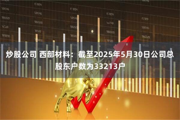炒股公司 西部材料：截至2025年5月30日公司总股东户数为33213户