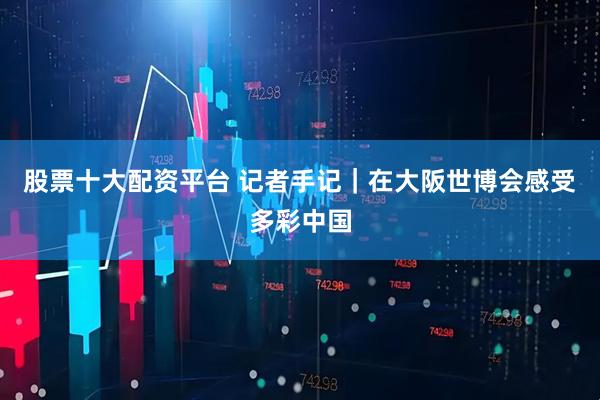 股票十大配资平台 记者手记｜在大阪世博会感受多彩中国