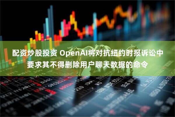 配资炒股投资 OpenAI将对抗纽约时报诉讼中要求其不得删除用户聊天数据的命令