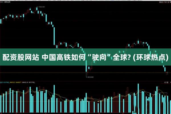 配资股网站 中国高铁如何“驶向”全球? (环球热点)