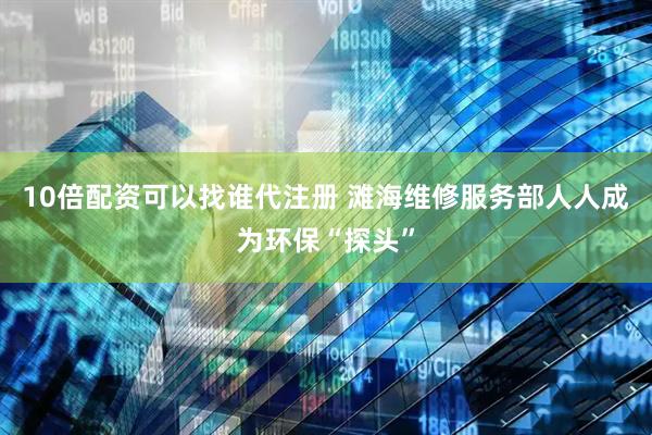 10倍配资可以找谁代注册 滩海维修服务部人人成为环保“探头”