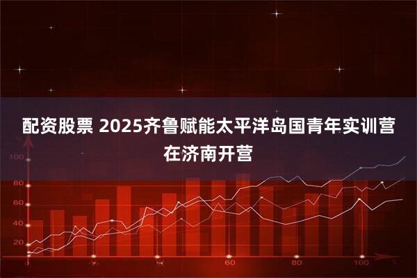 配资股票 2025齐鲁赋能太平洋岛国青年实训营在济南开营