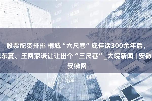 股票配资排排 桐城“六尺巷”成佳话300余年后，肥东夏、王两家谦让让出个“三尺巷”_大皖新闻 | 安徽网