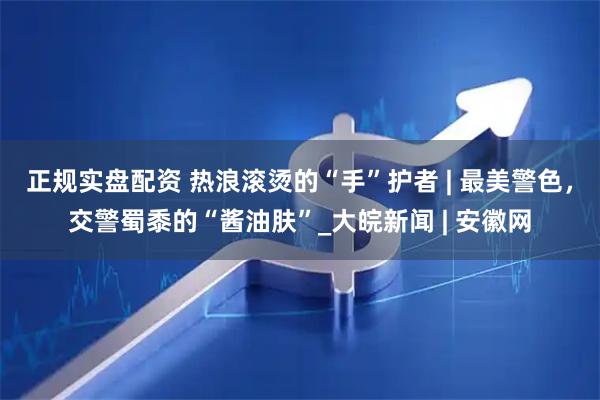 正规实盘配资 热浪滚烫的“手”护者 | 最美警色，交警蜀黍的“酱油肤”_大皖新闻 | 安徽网