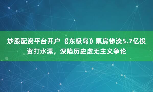 炒股配资平台开户 《东极岛》票房惨淡5.7亿投资打水漂，深陷历史虚无主义争论