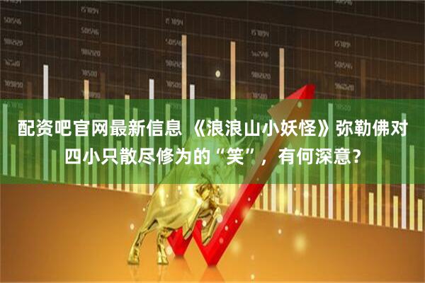 配资吧官网最新信息 《浪浪山小妖怪》弥勒佛对四小只散尽修为的“笑”，有何深意？