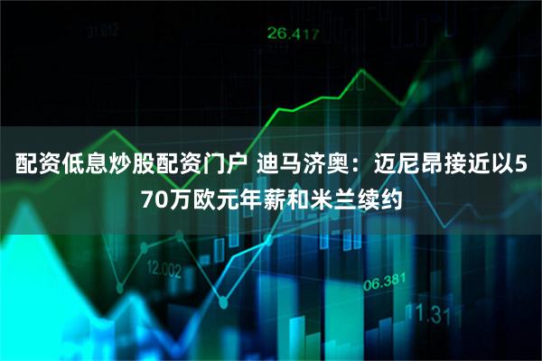 配资低息炒股配资门户 迪马济奥：迈尼昂接近以570万欧元年薪和米兰续约