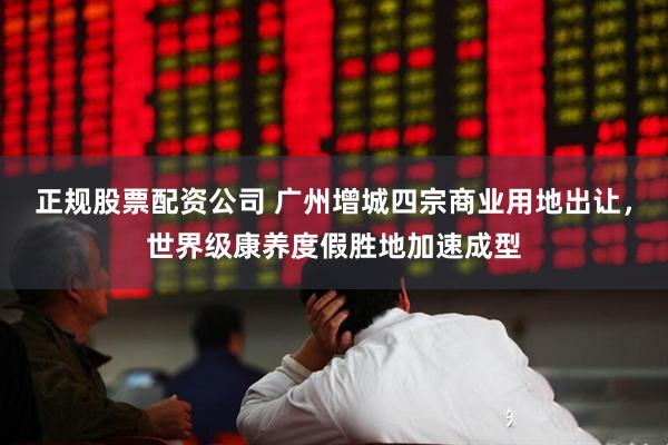 正规股票配资公司 广州增城四宗商业用地出让，世界级康养度假胜地加速成型