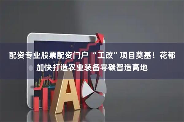配资专业股票配资门户 “工改”项目奠基！花都加快打造农业装备零碳智造高地