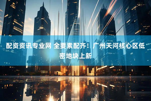 配资资讯专业网 全要素配齐！广州天河核心区低密地块上新