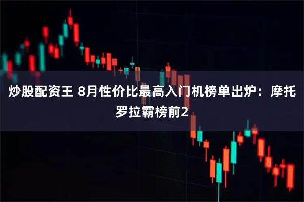 炒股配资王 8月性价比最高入门机榜单出炉：摩托罗拉霸榜前2
