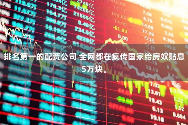 排名第一的配资公司 全网都在疯传国家给房奴贴息5万块。